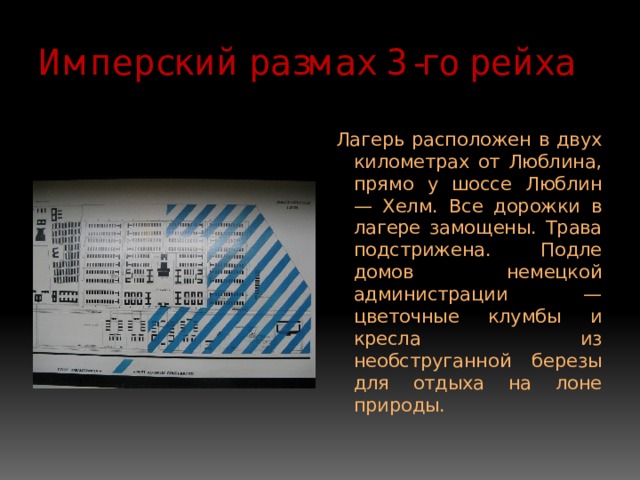 Имперский размах 3-го рейха Лагерь расположен в двух километрах от Люблина, прямо у шоссе Люблин — Хелм. Все дорожки в лагере замощены. Трава подстрижена. Подле домов немецкой администрации — цветочные клумбы и кресла из необструганной березы для отдыха на лоне природы. 
