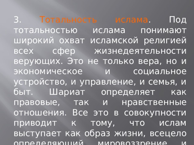 3. Тотальность ислама . Под тотальностью ислама понимают широкий охват исламской религией всех сфер жизнедеятельности верующих. Это не только вера, но и экономическое и социальное устройство, и управление, и семья, и быт. Шариат определяет как правовые, так и нравственные отношения. Все это в совокупности приводит к тому, что ислам выступает как образ жизни, всецело определяющий мировоззрение и поведение людей. 