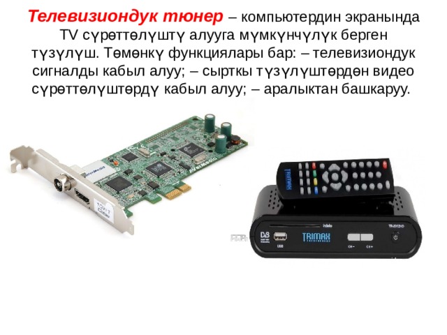   Телевизиондук тюнер  – компьютердин экранында TV сүрөттөлүштү алууга мүмкүнчүлүк берген түзүлүш. Төмөнкү функциялары бар: – телевизиондук сигналды кабыл алуу; – сырткы түзүлүштөрдөн видео сүрөттөлүштөрдү кабыл алуу; – аралыктан башкаруу.   