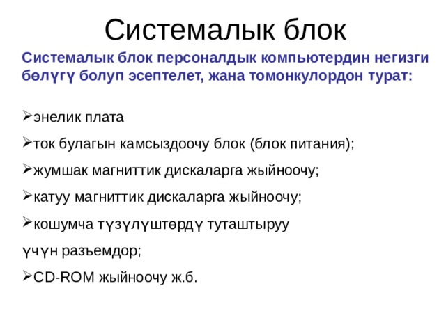 Системалык блок Системалык блок персоналдык компьютердин негизги бөлүгү болуп эсептелет, жана томонкулордон турат:  энелик плата ток булагын камсыздоочу блок (блок питания); жумшак магниттик дискаларга жыйноочу; катуу магниттик дискаларга жыйноочу; кошумча түзүлүштөрдү туташтыруу үчүн разъемдор; СD-ROM жыйноочу ж.б.    
