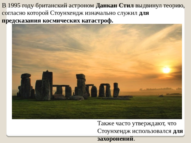В 1995 году британский астроном Данкан Стил выдвинул теорию, согласно которой Стоунхендж изначально служил для предсказания космических катастроф. Также часто утверждают, что Стоунхендж использовался для захоронений . 