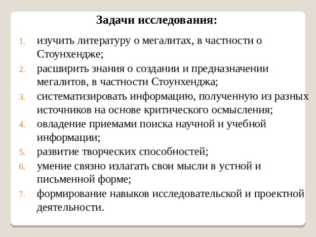Задачи исследования: изучить литературу о мегалитах, в частности о Стоунхендже; расширить знания о создании и предназначении мегалитов, в частности Стоунхенджа; систематизировать информацию, полученную из разных источников на основе критического осмысления; овладение приемами поиска научной и учебной информации; развитие творческих способностей; умение связно излагать свои мысли в устной и письменной форме; формирование навыков исследовательской и проектной деятельности. 