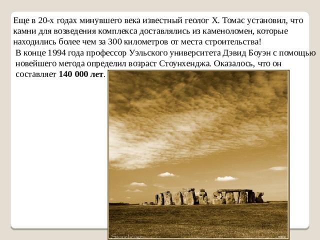 Еще в 20-х годах минувшего века известный геолог X. Томас установил, что камни для возведения комплекса доставлялись из каменоломен, которые находились более чем за 300 километров от места строительства! В конце 1994 года профессор Уэльского университета Дэвид Боуэн с помощью новейшего метода определил возраст Стоунхенджа. Оказалось, что он составляет 140 000 лет . 