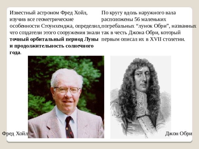 Известный астроном Фред Хойл, изучив все геометрические особенности Стоунхенджа, определил, что создатели этого сооружения знали точный орбитальный период Луны и продолжительность солнечного года . По кругу вдоль наружного вала расположены 56 маленьких погребальных “лунок Обри”, названных так в честь Джона Обри, который первым описал их в XVII столетии. Фред Хойл Джон Обри 