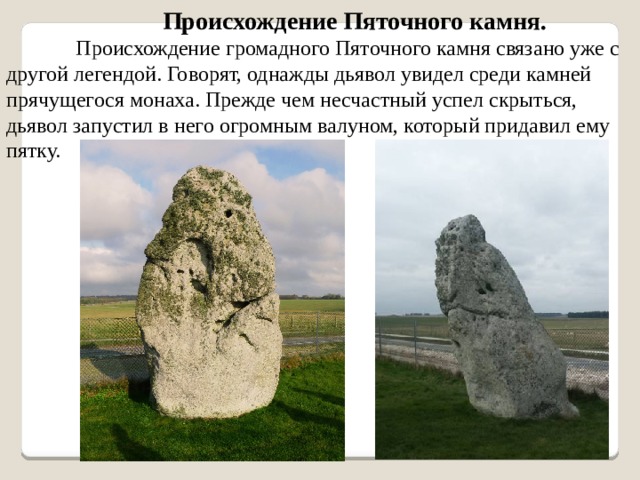 Происхождение Пяточного камня. Происхождение громадного Пяточного камня связано уже с другой легендой. Говорят, однажды дьявол увидел среди камней прячущегося монаха. Прежде чем несчастный успел скрыться, дьявол запустил в него огромным валуном, который придавил ему пятку. 
