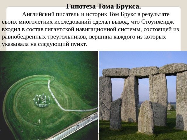 Гипотеза Тома Брукса. Английский писатель и историк Том Брукс в результате своих многолетних исследований сделал вывод, что Стоунхендж входил в состав гигантской навигационной системы, состоящей из равнобедренных треугольников, вершина каждого из которых указывала на следующий пункт. 