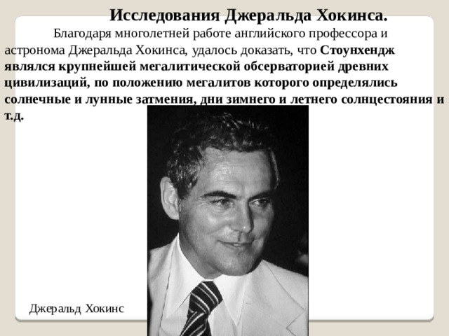Исследования Джеральда Хокинса. Благодаря многолетней работе английского профессора и астронома Джеральда Хокинса, удалось доказать, что Стоунхендж являлся крупнейшей мегалитической обсерваторией древних цивилизаций, по положению мегалитов которого определялись солнечные и лунные затмения, дни зимнего и летнего солнцестояния и т.д.  Джеральд Хокинс 