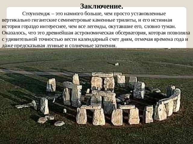 Заключение.  Стоунхендж – это намного больше, чем просто установленные вертикально гигантские семиметровые каменные трилиты, и его истинная история гораздо интереснее, чем все легенды, окутавшие его, словно туман. Оказалось, что это древнейшая астрономическая обсерватория, которая позволяла с удивительной точностью вести календарный счет дням, отмечая времена года и даже предсказывая лунные и солнечные затмения. 