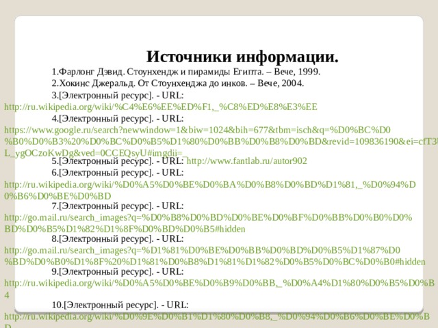 Источники информации. Фарлонг Дэвид. Стоунхендж и пирамиды Египта. – Вече, 1999. Хокинс Джеральд. От Стоунхенджа до инков. – Вече, 2004. [Электронный ресурс]. - URL: http://ru.wikipedia.org/wiki/%C4%E6%EE%ED%F1,_%C8%ED%E8%E3%EE [Электронный ресурс]. - URL: https://www.google.ru/search?newwindow=1&biw=1024&bih=677&tbm=isch&q=%D0%BC%D0%B0%D0%B3%20%D0%BC%D0%B5%D1%80%D0%BB%D0%B8%D0%BD&revid=109836190&ei=cfT3Up3OPML_ygOCzoKwDg&ved=0CCEQsyU#imgdii=_ [Электронный ресурс]. - URL: http://www.fantlab.ru/autor902 [Электронный ресурс]. - URL: http://ru.wikipedia.org/wiki/%D0%A5%D0%BE%D0%BA%D0%B8%D0%BD%D1%81,_%D0%94%D0%B6%D0%BE%D0%BD [Электронный ресурс]. - URL: http://go.mail.ru/search_images?q=%D0%B8%D0%BD%D0%BE%D0%BF%D0%BB%D0%B0%D0%BD%D0%B5%D1%82%D1%8F%D0%BD%D0%B5#hidden [Электронный ресурс]. - URL: http://go.mail.ru/search_images?q=%D1%81%D0%BE%D0%BB%D0%BD%D0%B5%D1%87%D0%BD%D0%B0%D1%8F%20%D1%81%D0%B8%D1%81%D1%82%D0%B5%D0%BC%D0%B0#hidden [Электронный ресурс]. - URL: http://ru.wikipedia.org/wiki/%D0%A5%D0%BE%D0%B9%D0%BB,_%D0%A4%D1%80%D0%B5%D0%B4 [Электронный ресурс]. - URL: http://ru.wikipedia.org/wiki/%D0%9E%D0%B1%D1%80%D0%B8,_%D0%94%D0%B6%D0%BE%D0%BD 