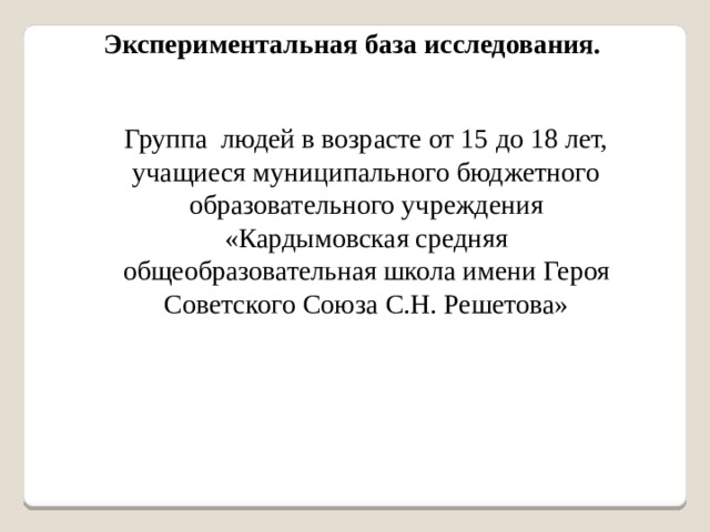 Экспериментальная база исследования.  Группа людей в возрасте от 15 до 18 лет, учащиеся муниципального бюджетного образовательного учреждения «Кардымовская средняя общеобразовательная школа имени Героя Советского Союза С.Н. Решетова» 