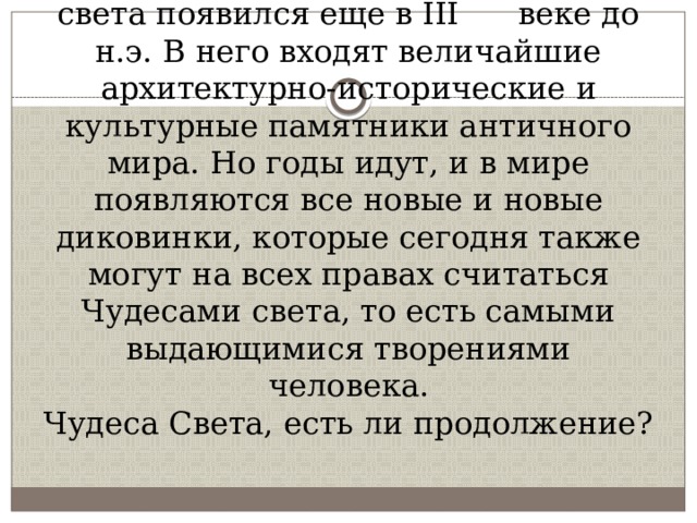 Классический список Семи чудес света появился еще в III веке до н.э. В него входят величайшие архитектурно-исторические и культурные памятники античного мира. Но годы идут, и в мире появляются все новые и новые диковинки, которые сегодня также могут на всех правах считаться Чудесами света, то есть самыми выдающимися творениями человека.  Чудеса Света, есть ли продолжение? 