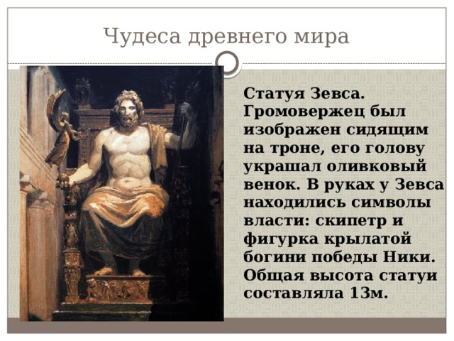 Чудеса древнего мира Статуя Зевса. Громовержец был изображен сидящим на троне, его голову украшал оливковый венок. В руках у Зевса находились символы власти: скипетр и фигурка крылатой богини победы Ники. Общая высота статуи составляла 13м. 