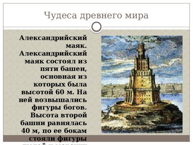 Чудеса древнего мира Александрийский маяк. Александрийский маяк состоял из пяти башен, основная из которых была высотой 60 м. На ней возвышались фигуры богов. Высота второй башни равнялась 40 м, по ее бокам стояли фигуры людей и морских животных. 