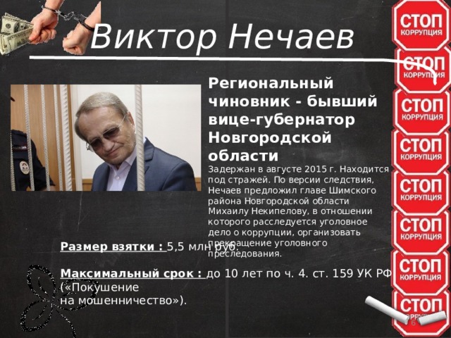 Виктор Нечаев Региональный чиновник - бывший вице-губернатор Новгородской области Задержан в августе 2015 г. Находится под стражей. По версии следствия, Нечаев предложил главе Шимского района Новгородской области Михаилу Некипелову, в отношении которого расследуется уголовное дело о коррупции, организовать прекращение уголовного преследования. Размер взятки : 5,5 млн руб.  Максимальный срок : до 10 лет по ч. 4. ст. 159 УК РФ («Покушение на мошенничество»).   