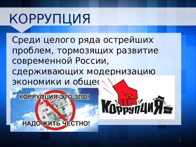 КОРРУПЦИЯ Среди целого ряда острейших проблем, тормозящих развитие современной России, сдерживающих модернизацию экономики и общества, особо выделяется проблема коррупции.   