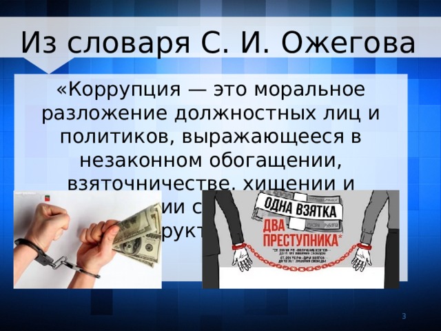 Из словаря С. И. Ожегова «Коррупция — это моральное разложение должностных лиц и политиков, выражающееся в незаконном обогащении, взяточничестве, хищении и срастании с мафиозными структурами»   