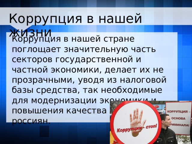 Коррупция в нашей жизни Коррупция в нашей стране поглощает значительную часть секторов государственной и частной экономики, делает их не прозрачными, уводя из налоговой базы средства, так необходимые для модернизации экономики и повышения качества жизни россиян.      
