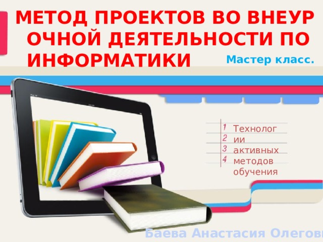 МЕТОД ПРОЕКТОВ ВО ВНЕУРОЧНОЙ ДЕЯТЕЛЬНОСТИ ПО ИНФОРМАТИКИ Мастер класс. Технологии активных методов обучения Баева Анастасия Олеговна 