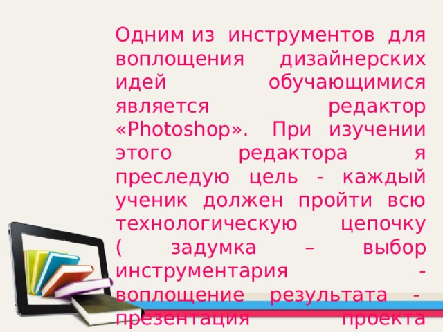 Одним из  инструментов  для воплощения дизайнерских идей обучающимися является редактор «Photoshop».  При изучении этого редактора я преследую цель - каждый ученик должен пройти всю технологическую цепочку ( задумка – выбор инструментария - воплощение результата -  презентация проекта (продажа, использование). 