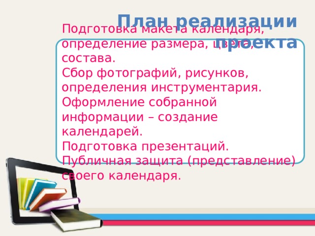 План реализации проекта Подготовка макета календаря, определение размера, цвета, состава. Сбор фотографий, рисунков, определения инструментария. Оформление собранной информации – создание календарей. Подготовка презентаций. Публичная защита (представление) своего календаря. 
