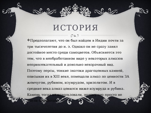 История Предполагают, что он был найден в Индии почти за три тысячелетия до н. э. Однако он не сразу занял достойное место среди самоцветов. Объясняется это тем, что в необработанном виде у некоторых алмазов непривлекательный и довольно невзрачный вид. Поэтому персы, тонкие знатоки драгоценных камней, описывая их в XIII веке, помещали алмаз по ценности ЗА жемчугом, рубином, изумрудом, хризолитом. И в средние века алмаз ценился ниже изумруда и рубина. Камень тогда не использовали, потому что просто не могли обработать. 