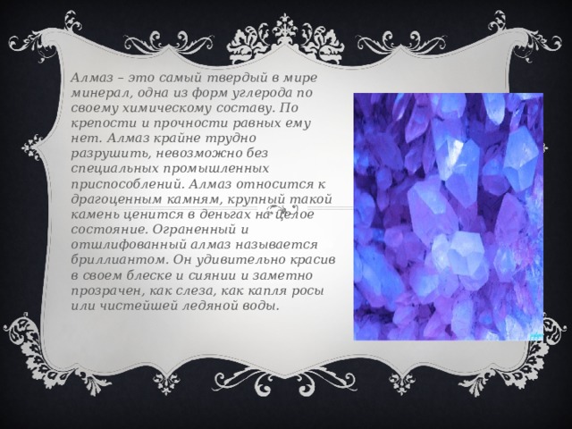 Алмаз – это самый твердый в мире минерал, одна из форм углерода по своему химическому составу. По крепости и прочности равных ему нет. Алмаз крайне трудно разрушить, невозможно без специальных промышленных приспособлений. Алмаз относится к драгоценным камням, крупный такой камень ценится в деньгах на целое состояние. Ограненный и отшлифованный алмаз называется бриллиантом. Он удивительно красив в своем блеске и сиянии и заметно прозрачен, как слеза, как капля росы или чистейшей ледяной воды. 