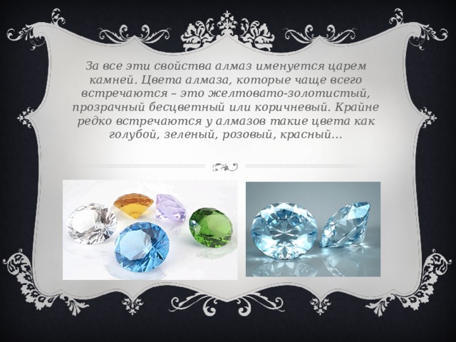 За все эти свойства алмаз именуется царем камней. Цвета алмаза, которые чаще всего встречаются – это желтовато-золотистый, прозрачный бесцветный или коричневый. Крайне редко встречаются у алмазов такие цвета как голубой, зеленый, розовый, красный… 