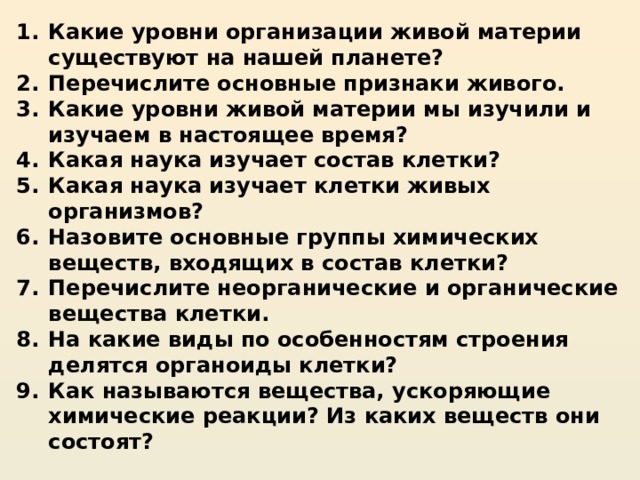 Какие уровни организации живой материи существуют на нашей планете? Перечислите основные признаки живого. Какие уровни живой материи мы изучили и изучаем в настоящее время?  Какая наука изучает состав клетки?  Какая наука изучает клетки живых организмов?  Назовите основные группы химических веществ, входящих в состав клетки? Перечислите неорганические и органические вещества клетки. На какие виды по особенностям строения делятся органоиды клетки? Как называются вещества, ускоряющие химические реакции? Из каких веществ они состоят?  