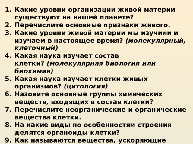 Какие уровни организации живой материи существуют на нашей планете? Перечислите основные признаки живого. Какие уровни живой материи мы изучили и изучаем в настоящее время?  (молекулярный, клеточный) Какая наука изучает состав клетки?  (молекулярная биология или биохимия) Какая наука изучает клетки живых организмов?  (цитология) Назовите основные группы химических веществ, входящих в состав клетки? Перечислите неорганические и органические вещества клетки. На какие виды по особенностям строения делятся органоиды клетки? Как называются вещества, ускоряющие химические реакции? Из каких веществ они состоят?  (белки) 