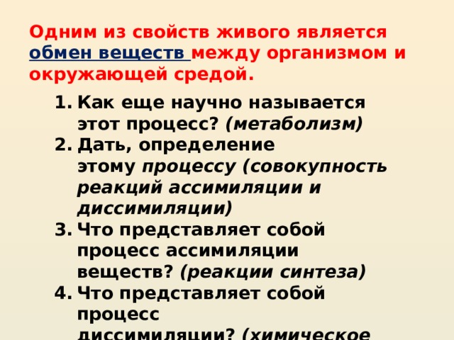 Одним из свойств живого является обмен веществ между организмом и окружающей средой. Как еще научно называется этот процесс?  (метаболизм) Дать, определение этому  процессу (совокупность реакций ассимиляции и диссимиляции) Что представляет собой процесс ассимиляции веществ?  (реакции синтеза) Что представляет собой процесс диссимиляции?  (химическое расщепление – распад веществ до конечных продуктов) 