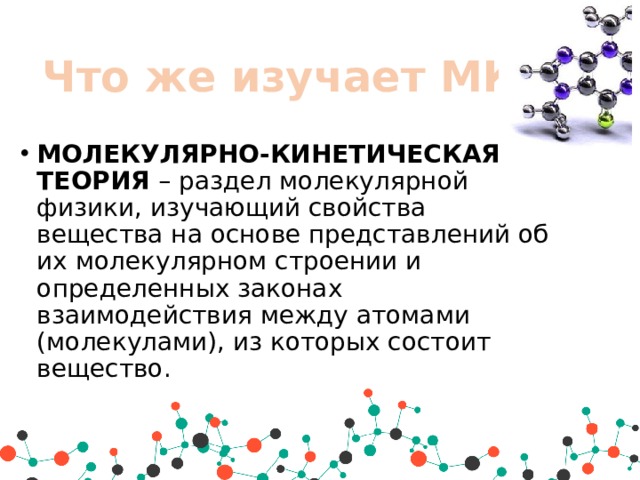 Что же изучает МКТ? МОЛЕКУЛЯРНО-КИНЕТИЧЕСКАЯ ТЕОРИЯ  – раздел молекулярной физики, изучающий свойства вещества на основе представлений об их молекулярном строении и определенных законах взаимодействия между атомами (молекулами), из которых состоит вещество.  