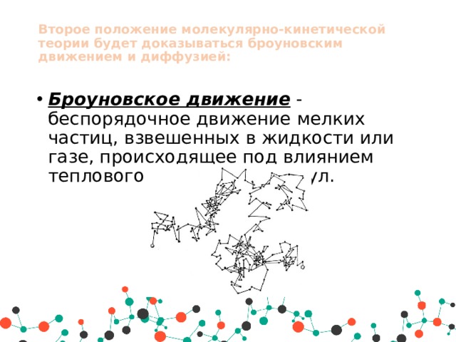 Второе положение молекулярно-кинетической теории будет доказываться броуновским движением и диффузией:   Броуновское движение  - беспорядочное движение мелких частиц, взвешенных в жидкости или газе, происходящее под влиянием теплового движения молекул. 