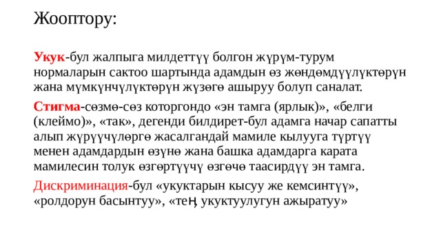Жооптору: Укук -бул жалпыга милдеттүү болгон жүрүм-турум нормаларын сактоо шартында адамдын өз жөндөмдүүлүктөрүн жана мүмкүнчүлүктөрүн жүзөгө ашыруу болуп саналат. Стигма -сөзмө-сөз которгондо «эн тамга (ярлык)», «белги (клеймо)», «так», дегенди билдирет-бул адамга начар сапатты алып жүрүүчүлөргө жасалгандай мамиле кылууга түртүү менен адамдардын өзүнө жана башка адамдарга карата мамилесин толук өзгөртүүчү өзгөчө таасирдүү эн тамга. Дискриминация -бул «укуктарын кысуу же кемсинтүү», «ролдорун басынтуу», «теӊ укуктуулугун ажыратуу» 