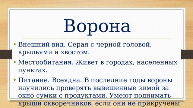 Ворона Внешний вид. Серая с черной головой, крыльями и хвостом. Местообитания. Живет в городах, населенных пунктах. Питание. Всеядна. В последние годы вороны научились проверять вывешенные зимой за окно сумки с продуктами. Умеют поднимать крыши скворечников, если они не прикручены проволокой. Хриплое “карр” и другие звуки. 