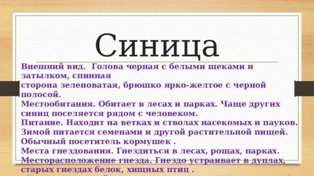 Синица Внешний вид. Голова черная с белыми щеками и затылком, спинная сторона зеленоватая, брюшко ярко-желтое с черной полосой. Местообитания. Обитает в лесах и парках. Чаще других синиц поселяется рядом с человеком. Питание. Находит на ветках и стволах насекомых и пауков. Зимой питается семенами и другой растительной пищей. Обычный посетитель кормушек . Места гнездования. Гнездиться в лесах, рощах, парках. Месторасположение гнезда. Гнездо устраивает в дуплах, старых гнездах белок, хищных птиц .   Песня — громкий перезвон “ци-ци-ци-пи”, “ин-чи-ин-чи”. 