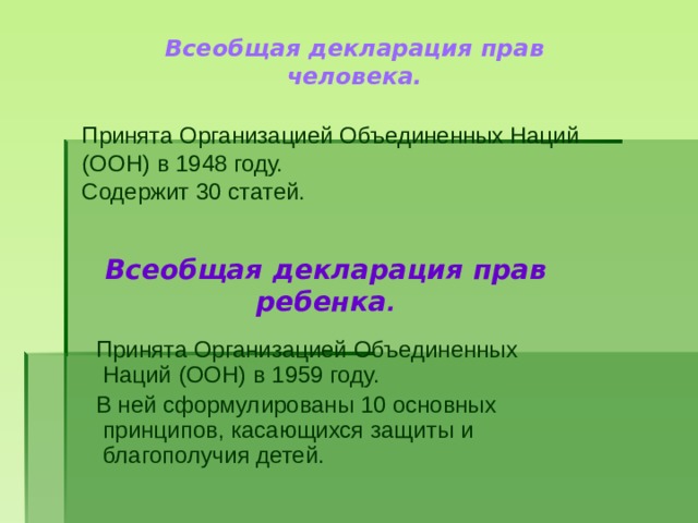 Всеобщая декларация прав человека. Принята Организацией Объединенных Наций (ООН) в 1948 году. Содержит 30 статей. Всеобщая декларация прав ребенка .  Принята Организацией Объединенных Наций (ООН) в 1959 году.  В ней сформулированы 10 основных принципов, касающихся защиты и благополучия детей. 