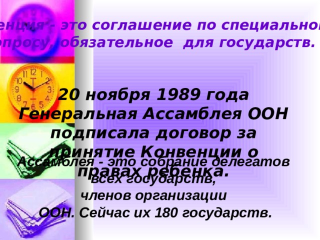 Конвенция - это соглашение по специальному вопросу, обязательное для государств. 20 ноября 1989 года Генеральная Ассамблея ООН подписала договор за принятие Конвенции о правах ребенка. Ассамблея - это собрание делегатов всех государств, членов организации ООН. Сейчас их 180 государств. 