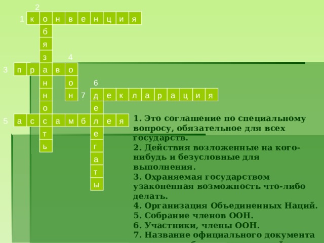 2  н    к в е н  ц о и  я  1    б  я з  4   3  а п р в о    о 6 н  и а   ц а р  я  н  д    7 л     н е к   о е 1. Это соглашение по специальному вопросу, обязательное для всех государств. 2. Действия возложенные на кого-нибудь и безусловные для выполнения. 3. Охраняемая государством узаконенная возможность что-либо делать. 4. Организация Объединенных Наций. 5. Собрание членов ООН. 6. Участники, члены ООН. 7. Название официального документа о правах и обязанностях людей (детей).  с 5   л е  я      а м б с а  т е  ь   г а   т ы  
