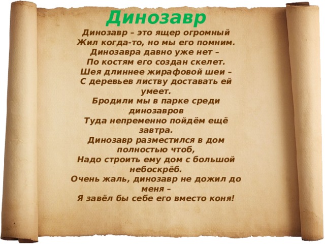 Динозавр  Динозавр – это ящер огромный  Жил когда-то, но мы его помним.  Динозавра давно уже нет –  По костям его создан скелет.  Шея длиннее жирафовой шеи –  С деревьев листву доставать ей умеет.  Бродили мы в парке среди динозавров  Туда непременно пойдём ещё завтра.  Динозавр разместился в дом полностью чтоб,  Надо строить ему дом с большой небоскрёб.  Очень жаль, динозавр не дожил до меня –  Я завёл бы себе его вместо коня!   