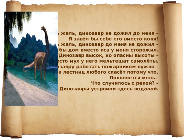 Очень жаль, динозавр не дожил до меня –  Я завёл бы себе его вместо коня!  Очень жаль, динозавр до меня не дожил –  Он бы дом вместо пса у меня сторожил.  Динозавр высок, но опасны высоты –  Вместо мух у него мельтешат самолёты.  Динозавру работать пожарником нужно –  Он без лестниц любого спасёт потому что.  Появляется мель.  Что случилось с рекой? –  Динозавры устроили здесь вод опой. 