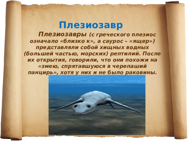 Плезиозавр        Плезиозавры (с греческого плезиос означало «близко к», а саурос – «ящер») представляли собой хищных водных (большей частью, морских) рептилий. После их открытия, говорили, что они похожи на «змею, спрятавшуюся в черепаший панцирь», хотя у них и не было раковины. 