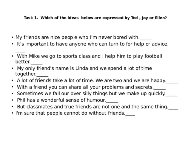    Task 1. Which of the ideas below are expressed by Ted , Joy or Ellen?      My friends are nice people who I'm never bored with._____  It's important to have anyone who can turn to for help or advice. ____  With Mike we go to sports class and I help him to play football better._____  My only friend's name is Linda and we spend a lot of time together._____  A lot of friends take a lot of time. We are two and we are happy._____  With a friend you can share all your problems and secrets._____  Sometimes we fall our over silly things but we make up quickly._____  Phil has a wonderful sense of humour._____  But classmates and true friends are not one and the same thing.____ I'm sure that people cannot do without friends.____ 