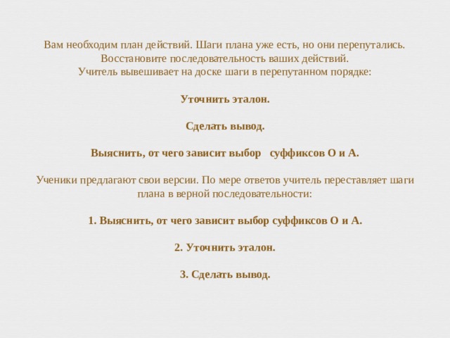 Вам необходим план действий. Шаги плана уже есть, но они перепутались. Восстановите последовательность ваших действий.  Учитель вывешивает на доске шаги в перепутанном порядке:   Уточнить эталон.   Сделать вывод.   Выяснить, от чего зависит выбор суффиксов О и А.   Ученики предлагают свои версии. По мере ответов учитель переставляет шаги плана в верной последовательности:   1. Выяснить, от чего зависит выбор суффиксов О и А.   2. Уточнить эталон.   3. Сделать вывод.   