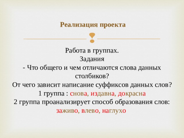  Реализация проекта    Работа в группах.  Задания  - Что общего и чем отличаются слова данных столбиков?  От чего зависит написание суффиксов данных слов?  1 группа : с нов а , из давн а , до красн а  2 группа проанализирует способ образования слов: за жив о , в лев о , на глух о 