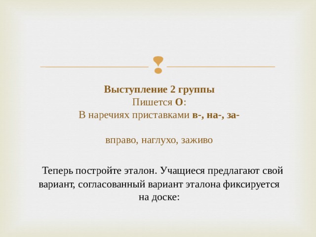 Выступление 2 группы  Пишется О :  В наречиях приставками в-, на-, за-   вправо, наглухо, заживо     Теперь постройте эталон. Учащиеся предлагают свой вариант, согласованный вариант эталона фиксируется на доске: 