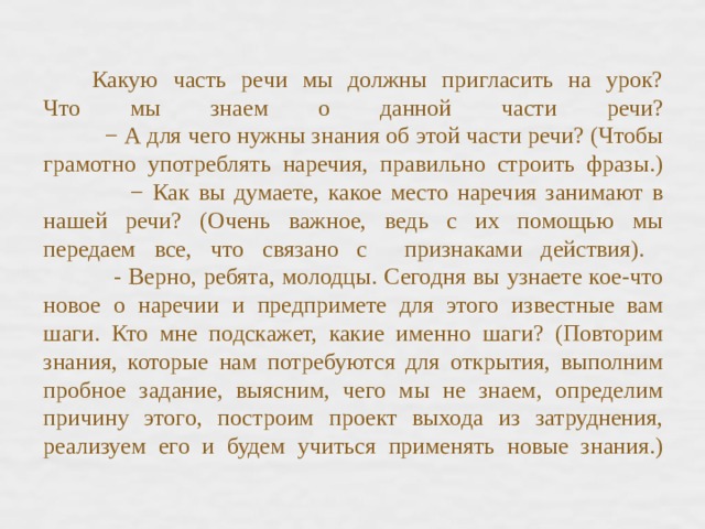 Какую часть речи мы должны пригласить на урок?  Что мы знаем о данной части речи?  − А для чего нужны знания об этой части речи? (Чтобы грамотно употреблять наречия, правильно строить фразы.)  − Как вы думаете, какое место наречия занимают в нашей речи? (Очень важное, ведь с их помощью мы передаем все, что связано с признаками действия).  - Верно, ребята, молодцы. Сегодня вы узнаете кое-что новое о наречии и предпримете для этого известные вам шаги. Кто мне подскажет, какие именно шаги? (Повторим знания, которые нам потребуются для открытия, выполним пробное задание, выясним, чего мы не знаем, определим причину этого, построим проект выхода из затруднения, реализуем его и будем учиться применять новые знания.)   