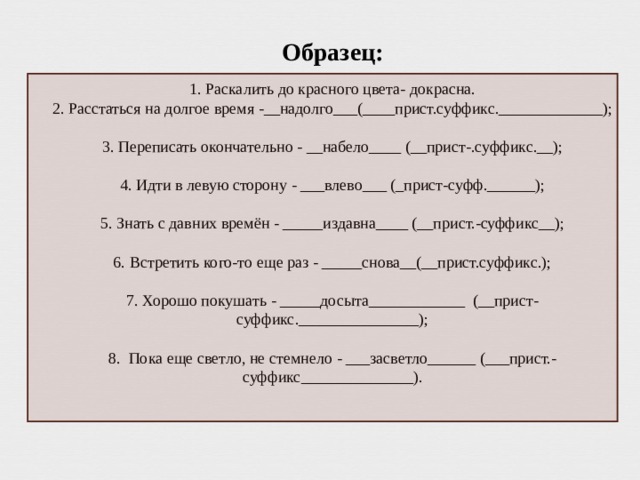 Образе ц:   1. Раскалить до красного цвета- докрасна.  2. Расстаться на долгое время -__надолго___(____прист.суффикс._____________);   3. Переписать окончательно - __набело____ (__прист-.суффикс.__);   4. Идти в левую сторону - ___влево___ (_прист-суфф.______);   5. Знать с давних времён - _____издавна____ (__прист.-суффикс__);   6. Встретить кого-то еще раз - _____снова__(__прист.суффикс.);   7. Хорошо покушать - _____досыта____________ (__прист-суффикс._______________);   8. Пока еще светло, не стемнело - ___засветло______ (___прист.-суффикс______________).    