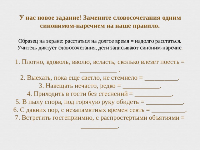 У нас новое задание! Замените словосочетания одним синонимом-наречием на наше правило.   Образец на экране: расстаться на долгое время = надолго расстаться.  Учитель диктует словосочетания, дети записывают синоним-наречие .   1. Плотно, вдоволь, вволю, всласть, сколько влезет поесть = ___________ .  2. Выехать, пока еще светло, не стемнело = __________.  3. Навещать нечасто, редко = ___________.  4. Приходить в гости без стеснений = ___________.  5. В пылу спора, под горячую руку обидеть = ___________.  6. С давних пор, с незапамятных времен сеять = __________.  7. Встретить гостеприимно, с распростертыми объятиями = ___________.   