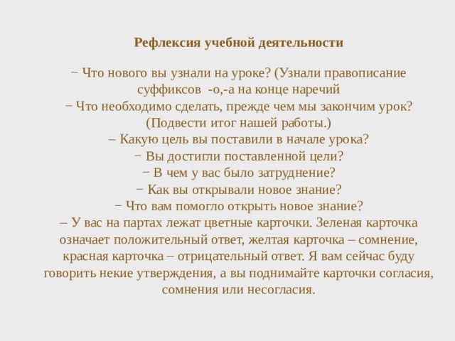   Рефлексия учебной деятельности   − Что нового вы узнали на уроке? (Узнали правописание суффиксов -о,-а на конце наречий  − Что необходимо сделать, прежде чем мы закончим урок? (Подвести итог нашей работы.)  – Какую цель вы поставили в начале урока?  − Вы достигли поставленной цели?  − В чем у вас было затруднение?  − Как вы открывали новое знание?  − Что вам помогло открыть новое знание?  – У вас на партах лежат цветные карточки. Зеленая карточка означает положительный ответ, желтая карточка – сомнение, красная карточка – отрицательный ответ. Я вам сейчас буду говорить некие утверждения, а вы поднимайте карточки согласия, сомнения или несогласия.     