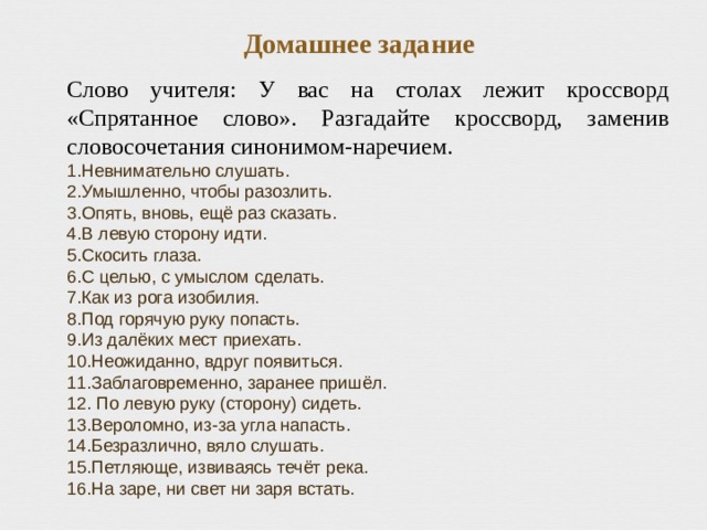 Домашнее задание Слово учителя: У вас на столах лежит кроссворд «Спрятанное слово». Разгадайте кроссворд, заменив словосочетания синонимом-наречием. Невнимательно слушать. Умышленно, чтобы разозлить. Опять, вновь, ещё раз сказать. В левую сторону идти. Скосить глаза. С целью, с умыслом сделать. Как из рога изобилия. Под горячую руку попасть. Из далёких мест приехать. Неожиданно, вдруг появиться. Заблаговременно, заранее пришёл.  По левую руку (сторону) сидеть. Вероломно, из-за угла напасть. Безразлично, вяло слушать. Петляюще, извиваясь течёт река. На заре, ни свет ни заря встать. 